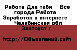 Работа Для тебя  - Все города Работа » Заработок в интернете   . Челябинская обл.,Златоуст г.